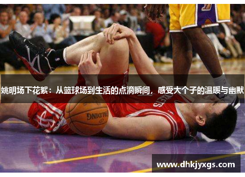 姚明场下花絮：从篮球场到生活的点滴瞬间，感受大个子的温暖与幽默