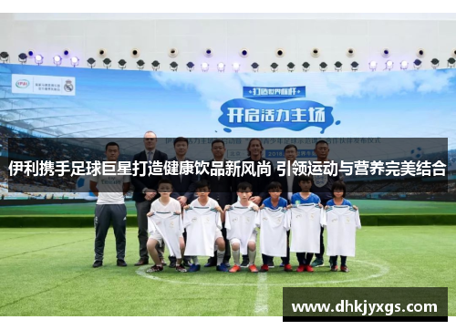 伊利携手足球巨星打造健康饮品新风尚 引领运动与营养完美结合