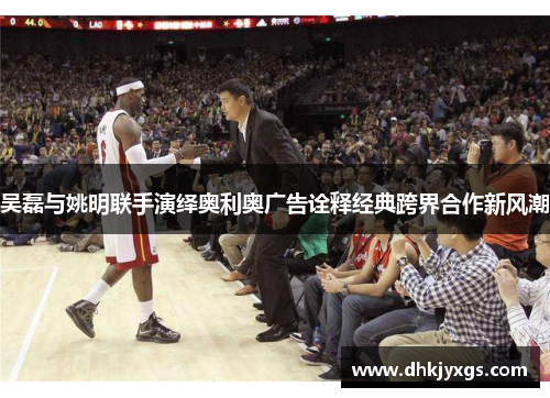 吴磊与姚明联手演绎奥利奥广告诠释经典跨界合作新风潮