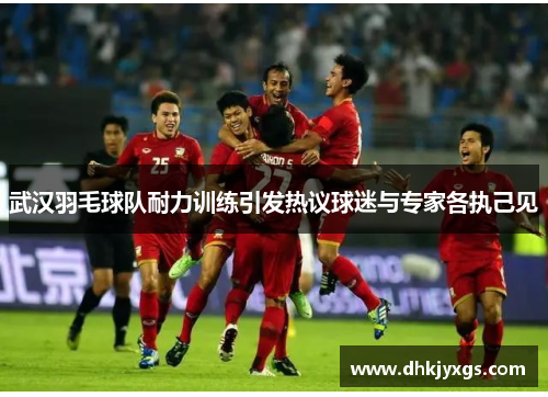 武汉羽毛球队耐力训练引发热议球迷与专家各执己见