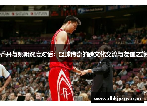 乔丹与姚明深度对话：篮球传奇的跨文化交流与友谊之旅