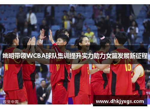 姚明带领WCBA球队集训提升实力助力女篮发展新征程