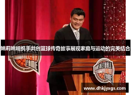 姚莉姚明携手共创篮球传奇故事展现家庭与运动的完美结合