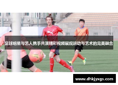 足球明星与艺人携手共演精彩视频展现运动与艺术的完美融合